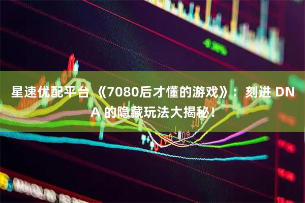 星速优配平台 《7080后才懂的游戏》：刻进 DNA 的隐藏玩法大揭秘！