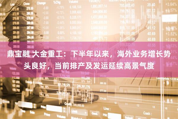 鼎宝融 大金重工：下半年以来，海外业务增长势头良好，当前排产及发运延续高景气度