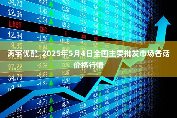 天宇优配 2025年5月4日全国主要批发市场香菇价格行情