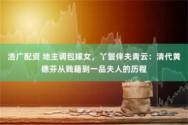 浩广配资 地主调包嫁女，丫鬟伴夫青云：清代黄德芬从贱籍到一品夫人的历程