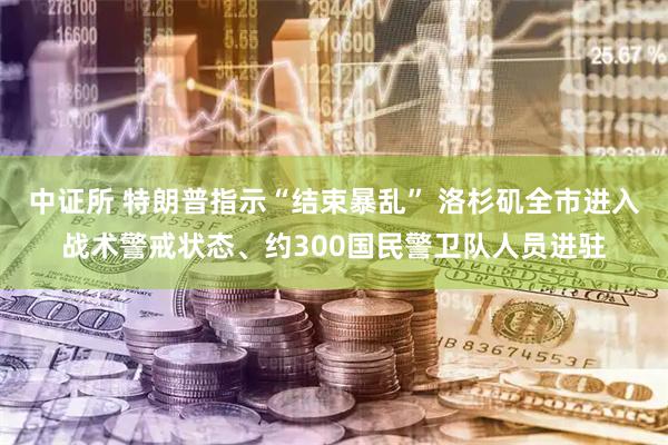 中证所 特朗普指示“结束暴乱” 洛杉矶全市进入战术警戒状态、约300国民警卫队人员进驻