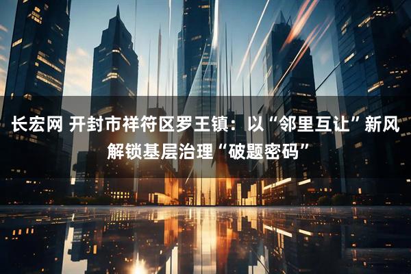 长宏网 开封市祥符区罗王镇:以“邻里互让”新风 解锁基层治理“破题密码”