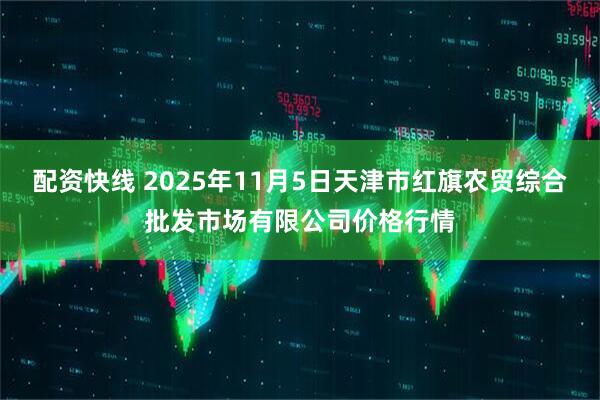 配资快线 2025年11月5日天津市红旗农贸综合批发市场有限公司价格行情