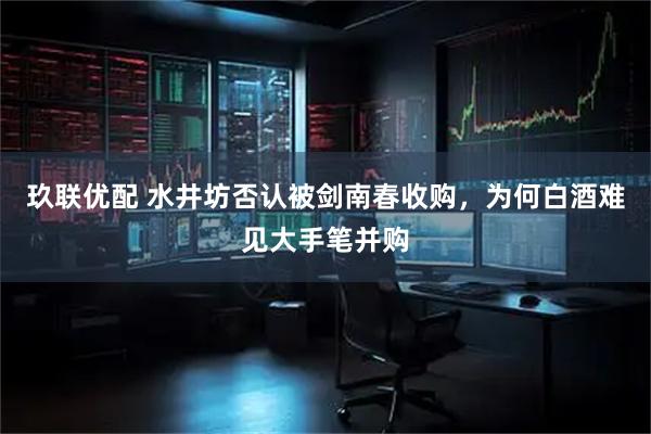 玖联优配 水井坊否认被剑南春收购,为何白酒难见大手笔并购