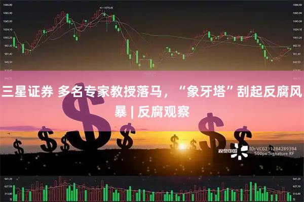 三星证券 多名专家教授落马，“象牙塔”刮起反腐风暴 | 反腐观察