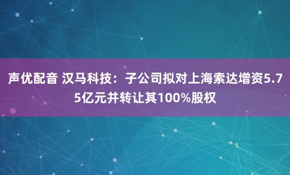 声优配音 汉马科技：子公司拟对上海索达增资5.75亿元并转让其100%股权