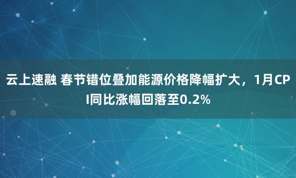 云上速融 春节错位叠加能源价格降幅扩大，1月CPI同比涨幅回落至0.2%