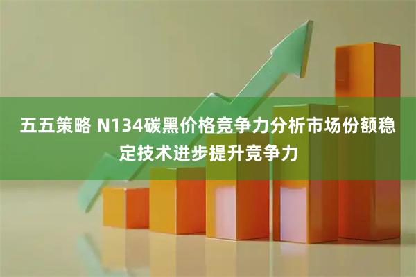 五五策略 N134碳黑价格竞争力分析市场份额稳定技术进步提升竞争力