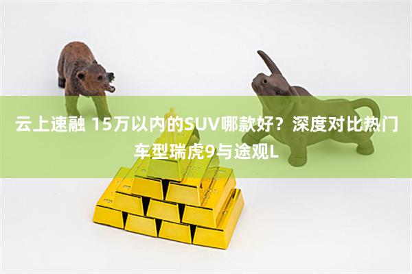 云上速融 15万以内的SUV哪款好？深度对比热门车型瑞虎9与途观L