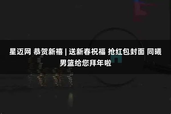 星迈网 恭贺新禧 | 送新春祝福 抢红包封面 同曦男篮给您拜年啦