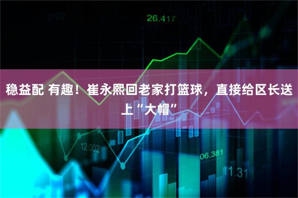 稳益配 有趣！崔永熙回老家打篮球，直接给区长送上“大帽”