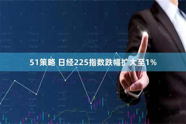 51策略 日经225指数跌幅扩大至1%