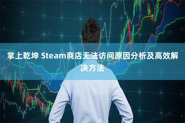 掌上乾坤 Steam商店无法访问原因分析及高效解决方法