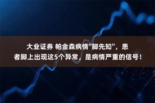 大业证券 帕金森病情''脚先知''，患者脚上出现这5个异常，是病情严重的信号！