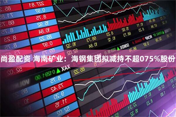 尚盈配资 海南矿业：海钢集团拟减持不超075%股份