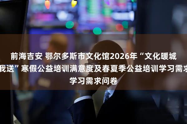 前海吉安 鄂尔多斯市文化馆2026年“文化暖城 你点我送”寒假公益培训满意度及春夏季公益培训学习需求问卷