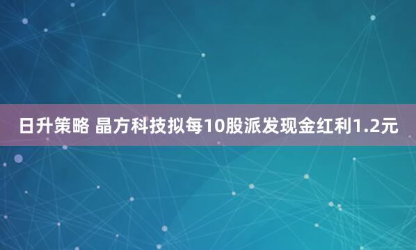 日升策略 晶方科技拟每10股派发现金红利1.2元