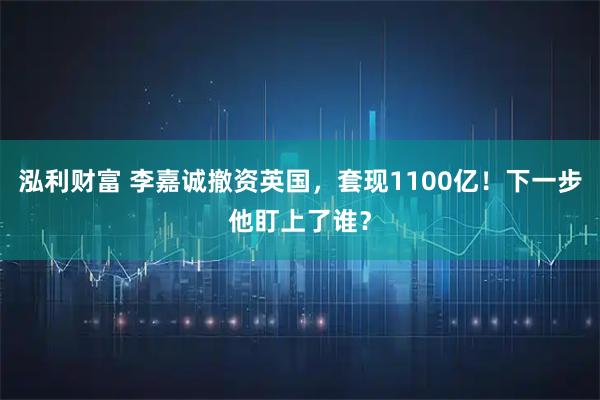 泓利财富 李嘉诚撤资英国，套现1100亿！下一步他盯上了谁？