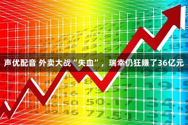 声优配音 外卖大战“失血”，瑞幸仍狂赚了36亿元