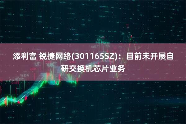 添利富 锐捷网络(301165SZ)：目前未开展自研交换机芯片业务