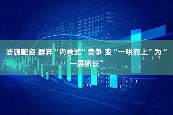 浩源配资 摒弃“内卷式”竞争 变“一哄而上”为“一展所长”