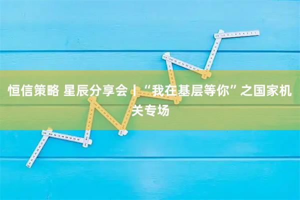恒信策略 星辰分享会丨“我在基层等你”之国家机关专场