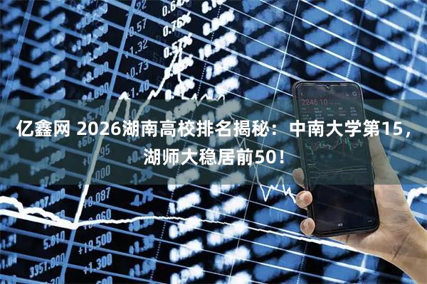 亿鑫网 2026湖南高校排名揭秘：中南大学第15，湖师大稳居前50！