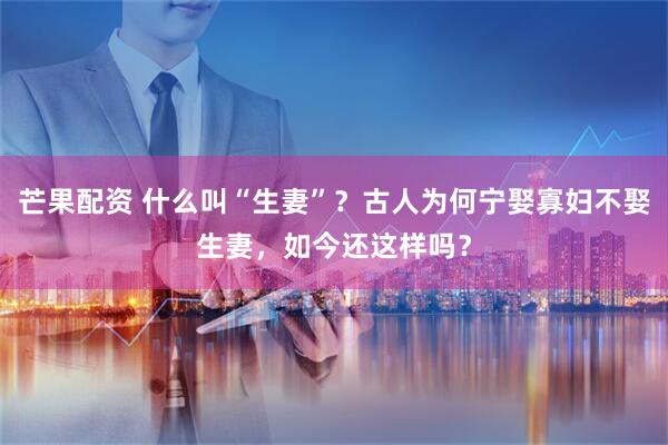 芒果配资 什么叫“生妻”？古人为何宁娶寡妇不娶生妻，如今还这样吗？